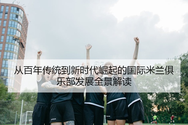 从百年传统到新时代崛起的国际米兰俱乐部发展全景解读