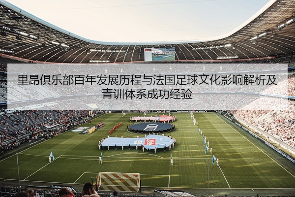 里昂俱乐部百年发展历程与法国足球文化影响解析及青训体系成功经验