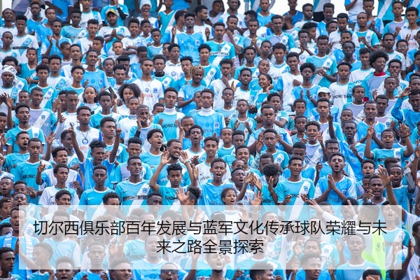 切尔西俱乐部百年发展与蓝军文化传承球队荣耀与未来之路全景探索