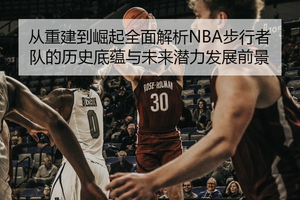 从重建到崛起全面解析NBA步行者队的历史底蕴与未来潜力发展前景