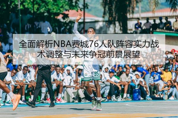全面解析NBA费城76人队阵容实力战术调整与未来争冠前景展望
