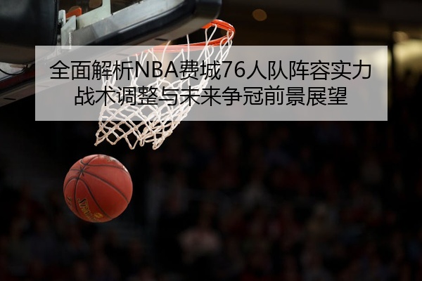 全面解析NBA费城76人队阵容实力战术调整与未来争冠前景展望