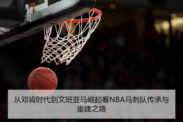 从邓肯时代到文班亚马崛起看NBA马刺队传承与重建之路