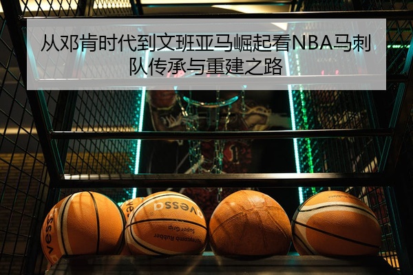 从邓肯时代到文班亚马崛起看NBA马刺队传承与重建之路