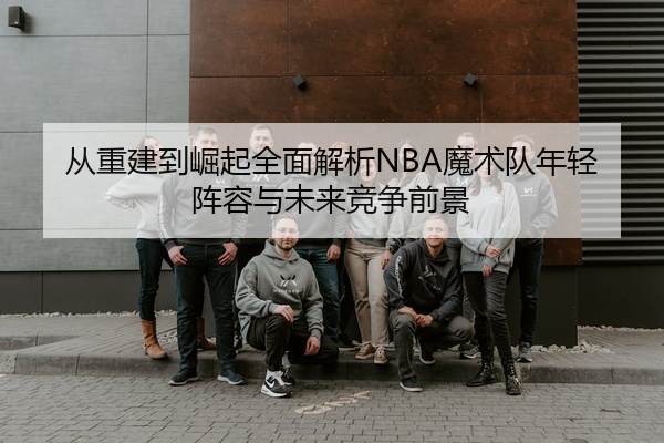 从重建到崛起全面解析NBA魔术队年轻阵容与未来竞争前景