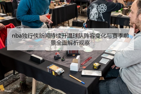 nba独行侠新闻持续升温球队阵容变化与赛季前景全面解析观察