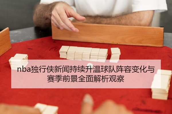 nba独行侠新闻持续升温球队阵容变化与赛季前景全面解析观察