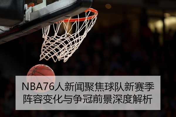 NBA76人新闻聚焦球队新赛季阵容变化与争冠前景深度解析