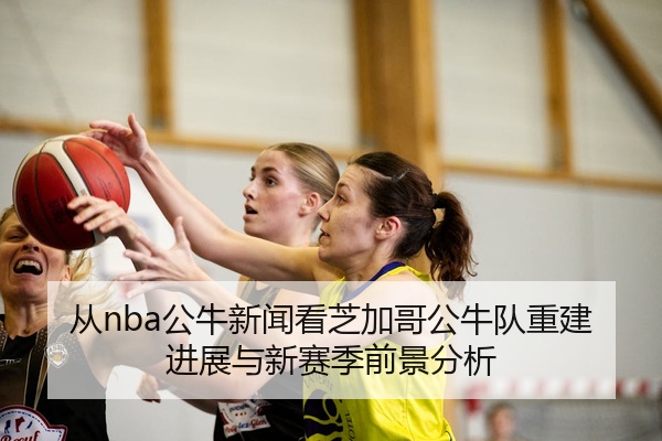 从nba公牛新闻看芝加哥公牛队重建进展与新赛季前景分析