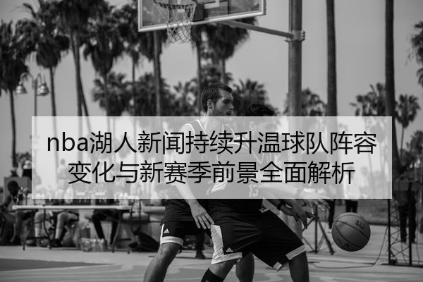 nba湖人新闻持续升温球队阵容变化与新赛季前景全面解析
