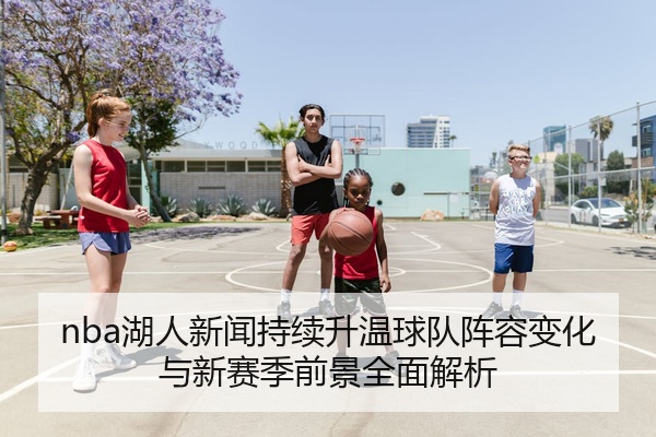 nba湖人新闻持续升温球队阵容变化与新赛季前景全面解析