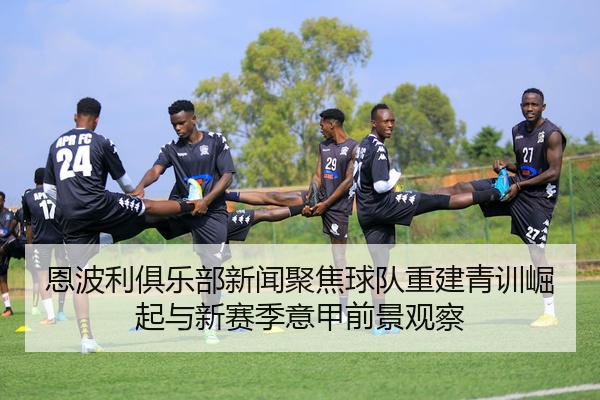 恩波利俱乐部新闻聚焦球队重建青训崛起与新赛季意甲前景观察
