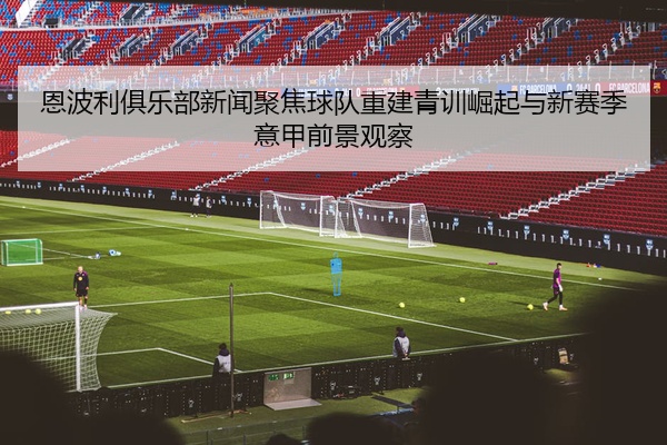 恩波利俱乐部新闻聚焦球队重建青训崛起与新赛季意甲前景观察