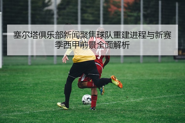 塞尔塔俱乐部新闻聚焦球队重建进程与新赛季西甲前景全面解析