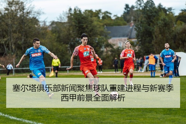 塞尔塔俱乐部新闻聚焦球队重建进程与新赛季西甲前景全面解析