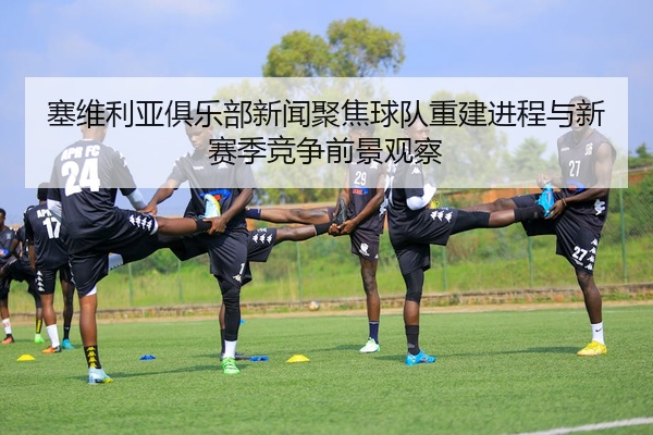 塞维利亚俱乐部新闻聚焦球队重建进程与新赛季竞争前景观察