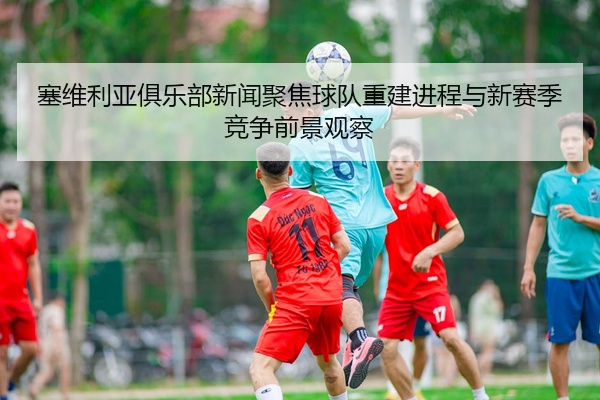 塞维利亚俱乐部新闻聚焦球队重建进程与新赛季竞争前景观察