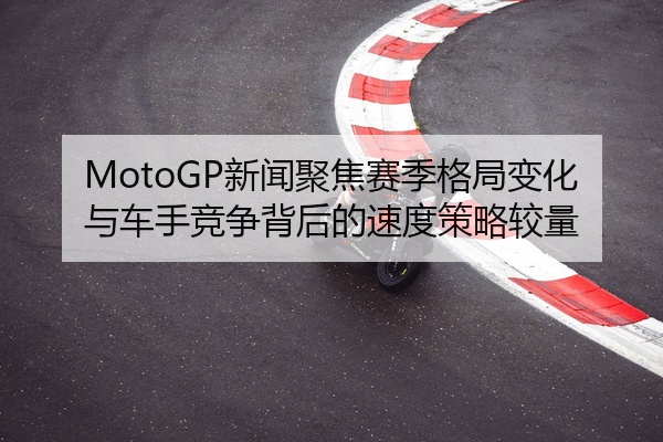 MotoGP新闻聚焦赛季格局变化与车手竞争背后的速度策略较量