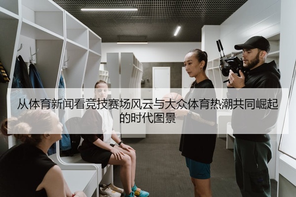 从体育新闻看竞技赛场风云与大众体育热潮共同崛起的时代图景