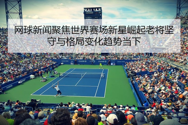 网球新闻聚焦世界赛场新星崛起老将坚守与格局变化趋势当下