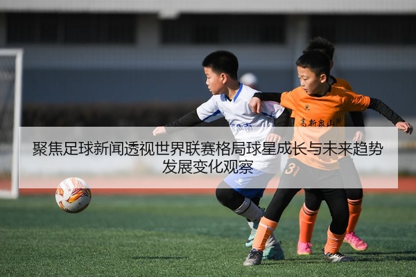 聚焦足球新闻透视世界联赛格局球星成长与未来趋势发展变化观察