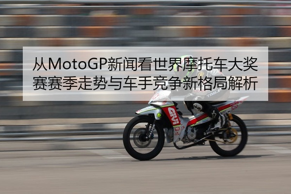 从MotoGP新闻看世界摩托车大奖赛赛季走势与车手竞争新格局解析