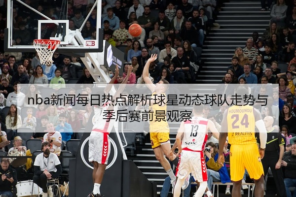 nba新闻每日热点解析球星动态球队走势与季后赛前景观察