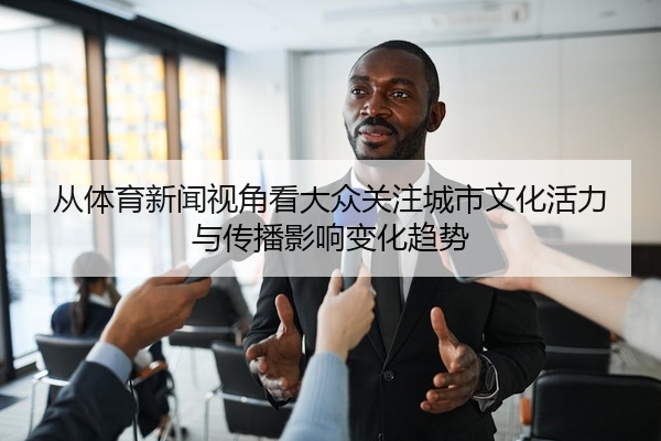 从体育新闻视角看大众关注城市文化活力与传播影响变化趋势