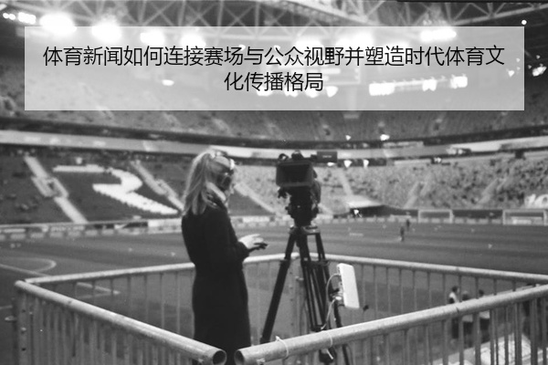 体育新闻如何连接赛场与公众视野并塑造时代体育文化传播格局
