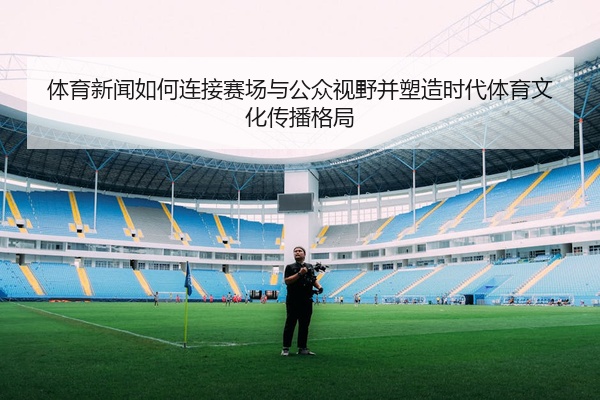 体育新闻如何连接赛场与公众视野并塑造时代体育文化传播格局