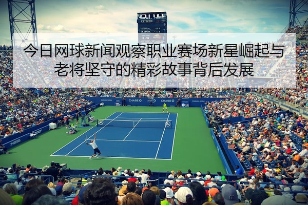 今日网球新闻观察职业赛场新星崛起与老将坚守的精彩故事背后发展