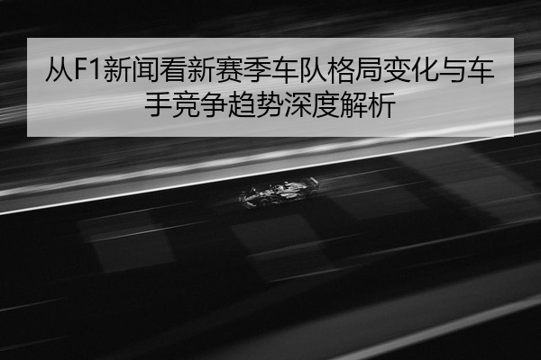 从F1新闻看新赛季车队格局变化与车手竞争趋势深度解析
