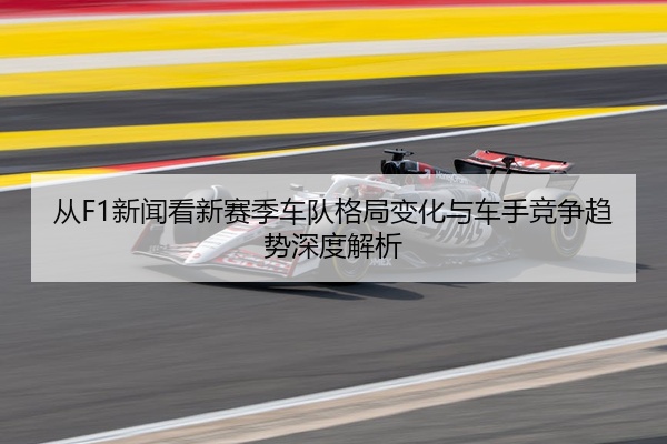 从F1新闻看新赛季车队格局变化与车手竞争趋势深度解析