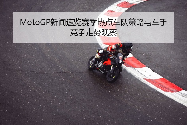 MotoGP新闻速览赛季热点车队策略与车手竞争走势观察