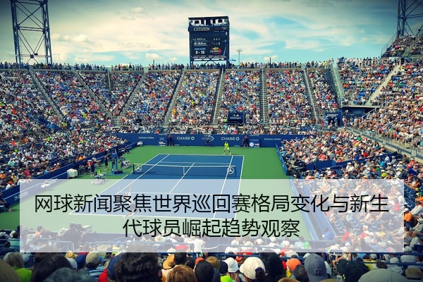 网球新闻聚焦世界巡回赛格局变化与新生代球员崛起趋势观察