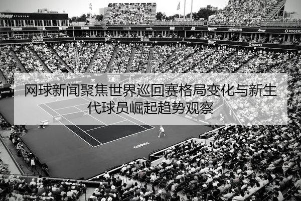 网球新闻聚焦世界巡回赛格局变化与新生代球员崛起趋势观察