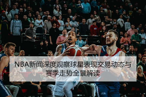 NBA新闻深度观察球星表现交易动态与赛季走势全景解读