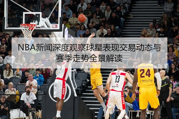 NBA新闻深度观察球星表现交易动态与赛季走势全景解读
