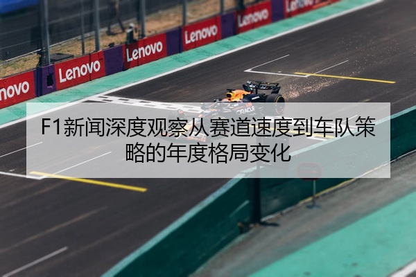 F1新闻深度观察从赛道速度到车队策略的年度格局变化