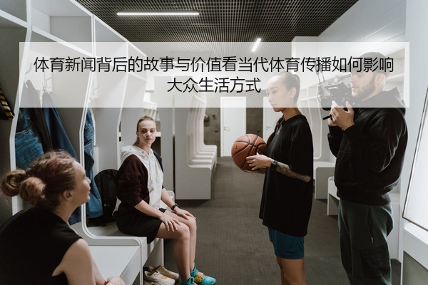体育新闻背后的故事与价值看当代体育传播如何影响大众生活方式