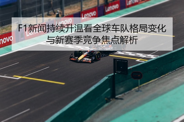F1新闻持续升温看全球车队格局变化与新赛季竞争焦点解析