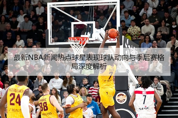 最新NBA新闻热点球星表现球队动向与季后赛格局深度解析