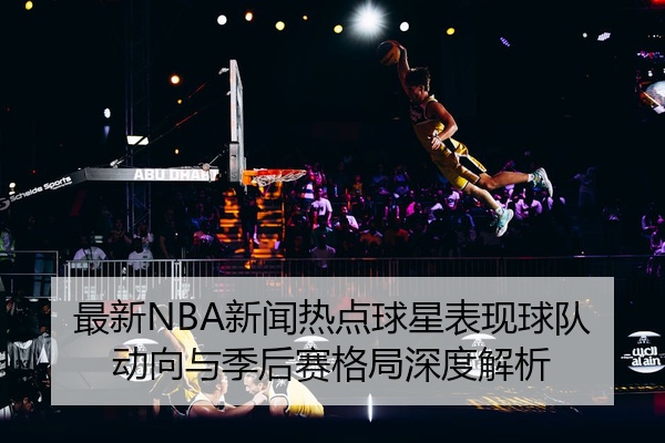 最新NBA新闻热点球星表现球队动向与季后赛格局深度解析