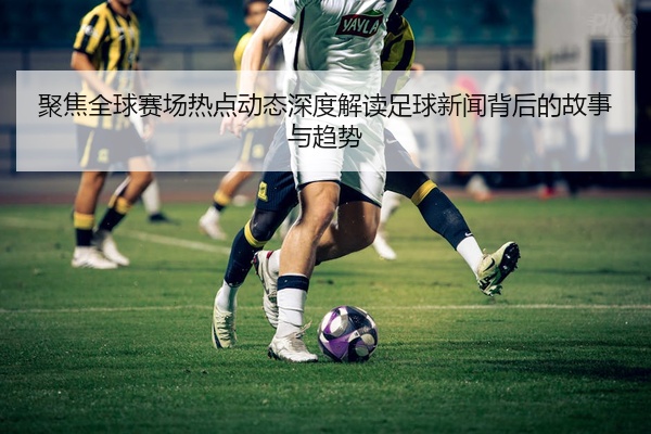 聚焦全球赛场热点动态深度解读足球新闻背后的故事与趋势