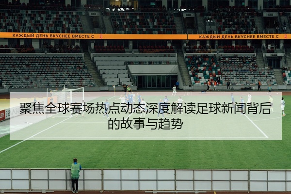 聚焦全球赛场热点动态深度解读足球新闻背后的故事与趋势