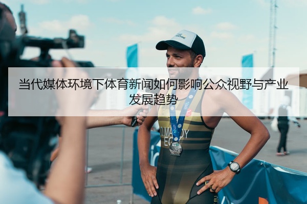 当代媒体环境下体育新闻如何影响公众视野与产业发展趋势