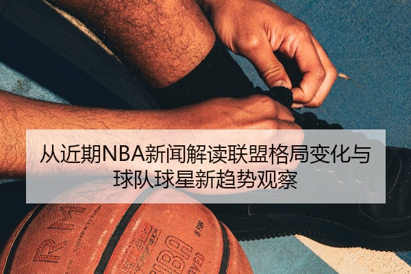 从近期NBA新闻解读联盟格局变化与球队球星新趋势观察