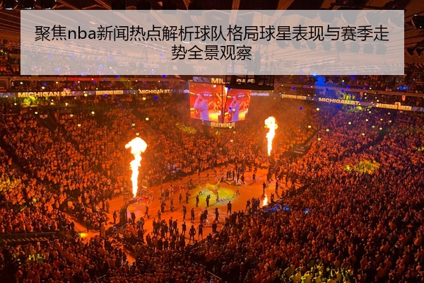 聚焦nba新闻热点解析球队格局球星表现与赛季走势全景观察