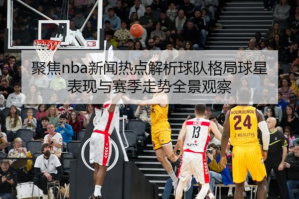 聚焦nba新闻热点解析球队格局球星表现与赛季走势全景观察