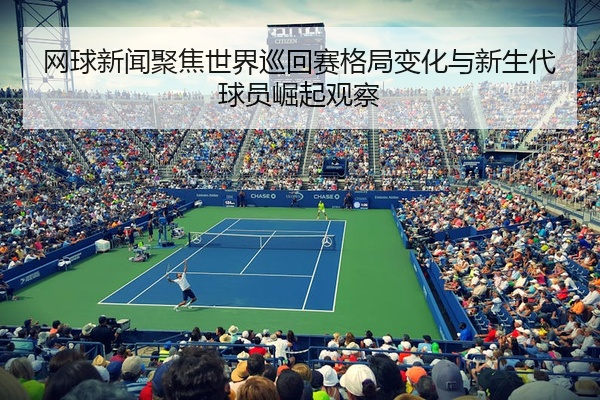 网球新闻聚焦世界巡回赛格局变化与新生代球员崛起观察